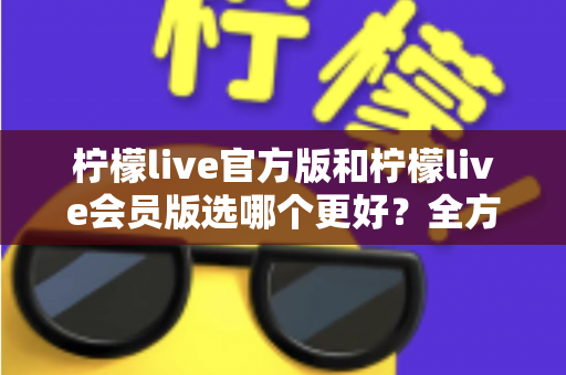 柠檬live官方版和柠檬live会员版选哪个更好？全方位对比分析与选择指南