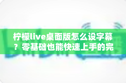 柠檬live桌面版怎么设字幕？零基础也能快速上手的完整字幕设置指南