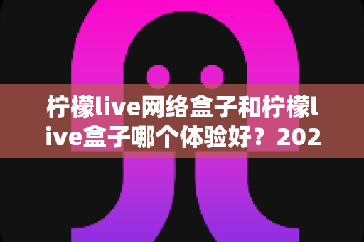 柠檬live网络盒子和柠檬live盒子哪个体验好？2025年最全对比评测与选购指南