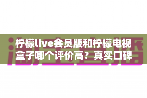 柠檬live会员版和柠檬电视盒子哪个评价高?真实口碑深度对比全解析 柠檬live会员版和柠檬电视盒子哪个评价高?真实口碑深度对比全解析