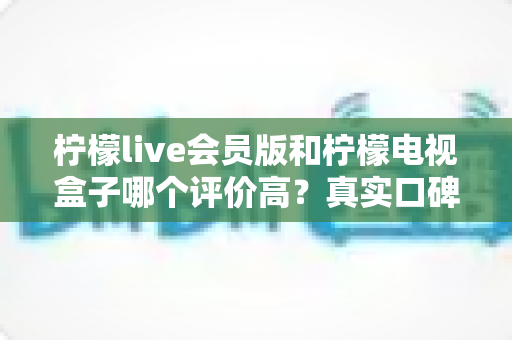 柠檬live会员版和柠檬电视盒子哪个评价高？真实口碑深度对比全解析