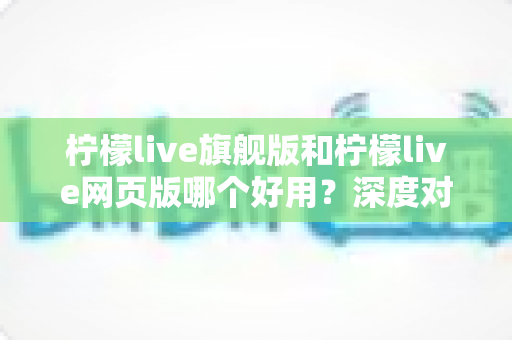 柠檬live旗舰版和柠檬live网页版哪个好用？深度对比解析助你做出最佳选择
