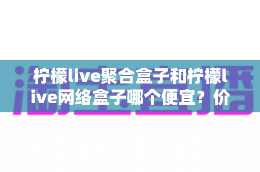 柠檬live聚合盒子和柠檬live网络盒子哪个便宜？价格全面对比与省钱选购指南