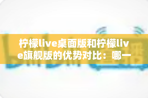 柠檬live桌面版和柠檬live旗舰版的优势对比：哪一款直播工具更值得你选择？