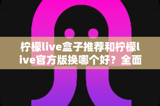 柠檬live盒子推荐和柠檬live官方版换哪个好？全面对比与选购指南帮你一次搞懂