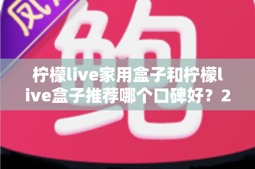 柠檬live家用盒子和柠檬live盒子推荐哪个口碑好？2025年最新选购对比与口碑深度解析指南