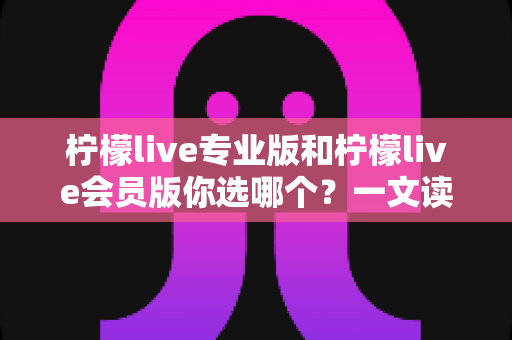 柠檬live专业版和柠檬live会员版你选哪个？一文读懂两大版本差异，选对不花冤枉钱