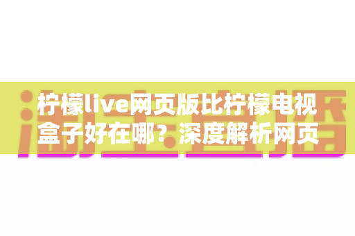 柠檬live网页版比柠檬电视盒子好在哪？深度解析网页版五大核心优势与使用指南