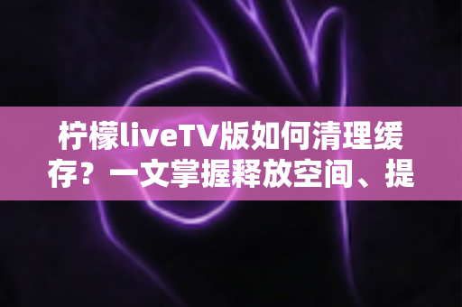柠檬liveTV版如何清理缓存?一文掌握释放空间、提升播放流畅度的完整方法 柠檬liveTV版如何清理缓存?一文掌握释放空间、提升播放流畅度的完整方法
