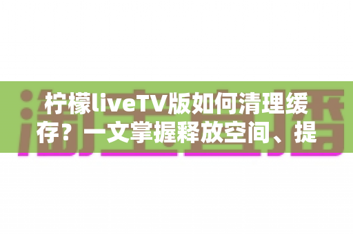 柠檬liveTV版如何清理缓存？一文掌握释放空间、提升播放流畅度的完整方法
