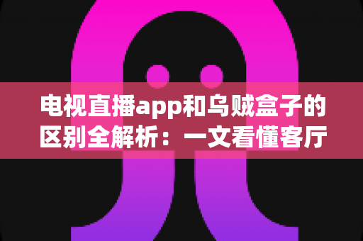 电视直播app和乌贼盒子的区别全解析：一文看懂客厅观影方式怎么选