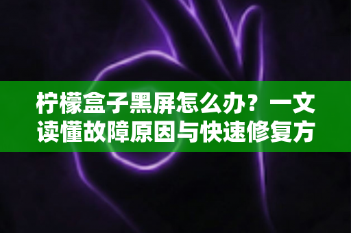 柠檬盒子黑屏怎么办？一文读懂故障原因与快速修复方法，轻松恢复观影体验
