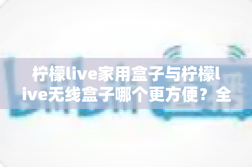 柠檬live家用盒子与柠檬live无线盒子哪个更方便？全方位对比帮你选对不选贵