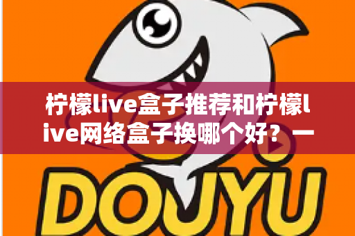柠檬live盒子推荐和柠檬live网络盒子换哪个好？一篇看懂的选购与更换指南