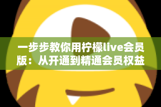 一步步教你用柠檬live会员版:从开通到精通会员权益的完整实战指南 一步步教你用柠檬live会员版:从开通到精通会员权益的完整实战指南