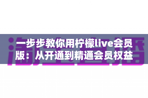 一步步教你用柠檬live会员版:从开通到精通会员权益的完整实战指南 一步步教你用柠檬live会员版:从开通到精通会员权益的完整实战指南