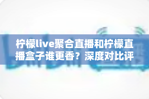 柠檬live聚合直播和柠檬直播盒子谁更香？深度对比评测帮你选出最适合的追播神器