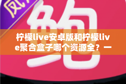 柠檬live安卓版和柠檬live聚合盒子哪个资源全？一文讲清资源、体验与选择建议