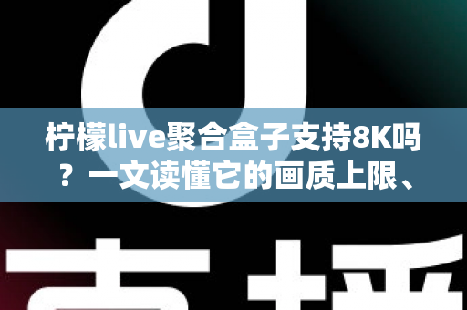 柠檬live聚合盒子支持8K吗？一文读懂它的画质上限、硬件配置与选购建议