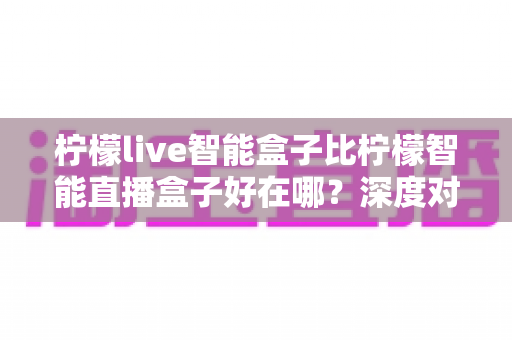 柠檬live智能盒子比柠檬智能直播盒子好在哪？深度对比测评帮你选对直播设备
