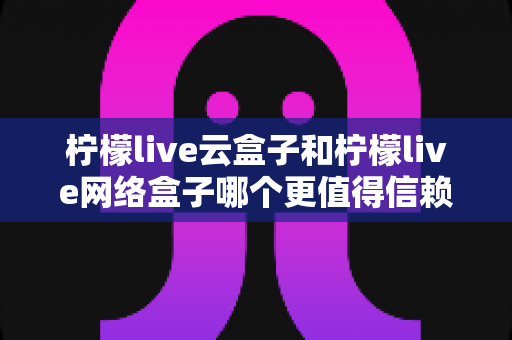 柠檬live云盒子和柠檬live网络盒子哪个更值得信赖?全面深度对比评测与选购指南 柠檬live云盒子和柠檬live网络盒子哪个更值得信赖?全面深度对比评测与选购指南