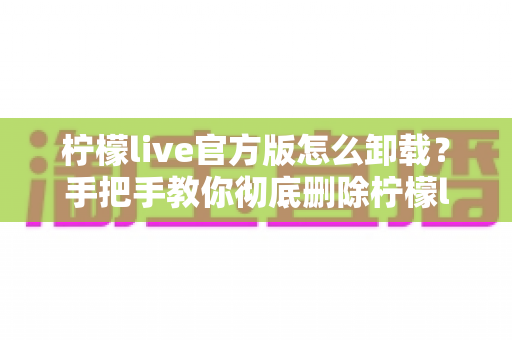 柠檬live官方版怎么卸载？手把手教你彻底删除柠檬live应用的完整教程