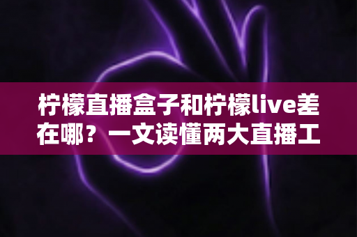 柠檬直播盒子和柠檬live差在哪？一文读懂两大直播工具的核心区别与选择指南