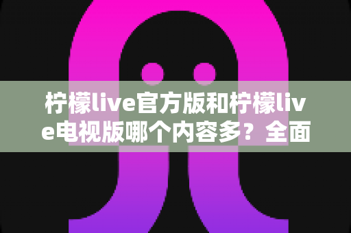 柠檬live官方版和柠檬live电视版哪个内容多？全面对比解析，帮你选对版本不踩坑