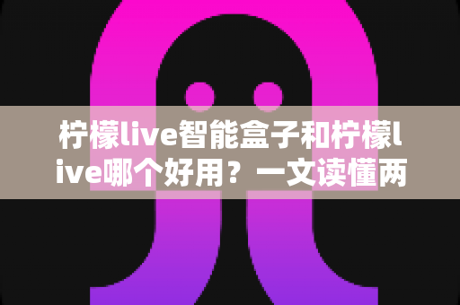 柠檬live智能盒子和柠檬live哪个好用?一文读懂两者差异,选对不踩坑 柠檬live智能盒子和柠檬live哪个好用?一文读懂两者差异,选对不踩坑