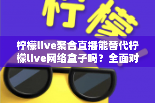 柠檬live聚合直播能替代柠檬live网络盒子吗？全面对比分析，帮你找到最适合自己的直播观看方案