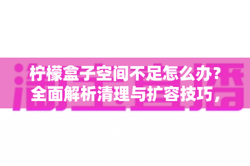 柠檬盒子空间不足怎么办？全面解析清理与扩容技巧，轻松释放你的存储空间