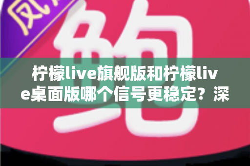 柠檬live旗舰版和柠檬live桌面版哪个信号更稳定?深度对比评测与选购全指南 柠檬live旗舰版和柠檬live桌面版哪个信号更稳定?深度对比评测与选购全指南
