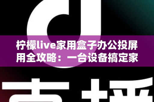 柠檬live家用盒子办公投屏用全攻略：一台设备搞定家庭娱乐与高效办公的智慧之选
