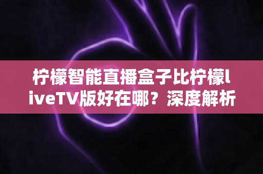 柠檬智能直播盒子比柠檬liveTV版好在哪？深度解析两大热门产品的核心优势与选购指南