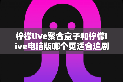 柠檬live聚合盒子和柠檬live电脑版哪个更适合追剧?全方位深度对比解析,帮你找到最理想的追剧方案 柠檬live聚合盒子和柠檬live电脑版哪个更适合追剧?全方位深度对比解析,帮你找到最理想的追剧方案