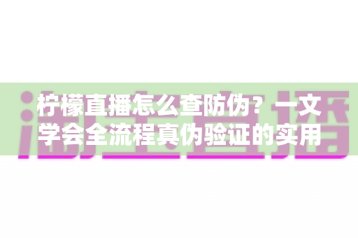 柠檬直播怎么查防伪?一文学会全流程真伪验证的实用指南 柠檬直播怎么查防伪?一文学会全流程真伪验证的实用指南