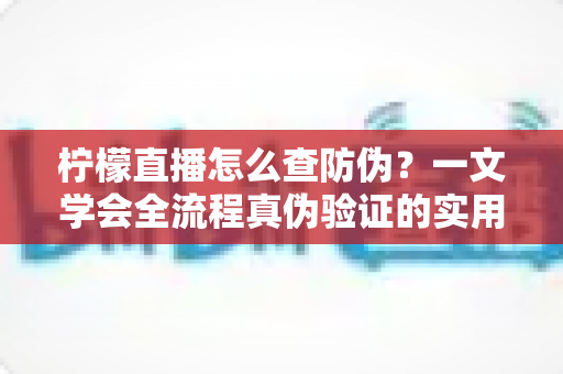 柠檬直播怎么查防伪?一文学会全流程真伪验证的实用指南 柠檬直播怎么查防伪?一文学会全流程真伪验证的实用指南