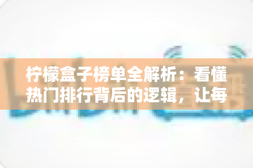 柠檬盒子榜单全解析：看懂热门排行背后的逻辑，让每一次选择都更高效