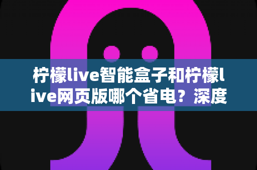 柠檬live智能盒子和柠檬live网页版哪个省电？深度实测对比与全方位省电指南
