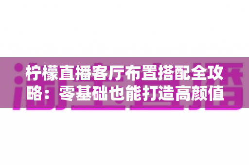 柠檬直播客厅布置搭配全攻略：零基础也能打造高颜值直播空间的实用指南