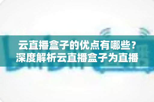 云直播盒子的优点有哪些？深度解析云直播盒子为直播带来的核心价值与实用优势