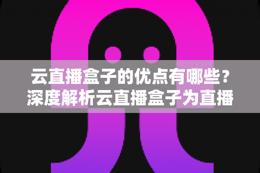 云直播盒子的优点有哪些？深度解析云直播盒子为直播带来的核心价值与实用优势