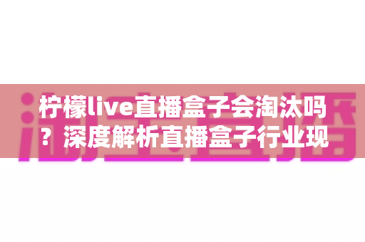 柠檬live直播盒子会淘汰吗?深度解析直播盒子行业现状、发展趋势与生存前景全指南 柠檬live直播盒子会淘汰吗?深度解析直播盒子行业现状、发展趋势与生存前景全指南