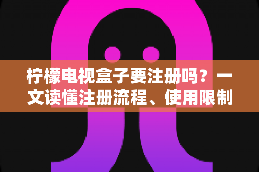 柠檬电视盒子要注册吗？一文读懂注册流程、使用限制与安全指南