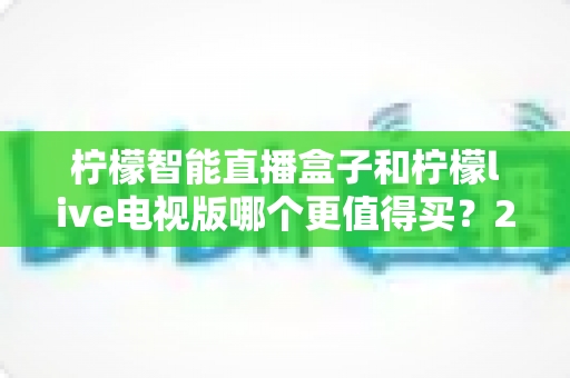 柠檬智能直播盒子和柠檬live电视版哪个更值得买?2025年超全选购攻略与深度对比评测 柠檬智能直播盒子和柠檬live电视版哪个更值得买?2025年超全选购攻略与深度对比评测