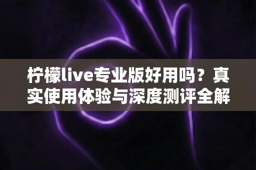 柠檬live专业版好用吗？真实使用体验与深度测评全解析