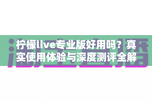 柠檬live专业版好用吗？真实使用体验与深度测评全解析