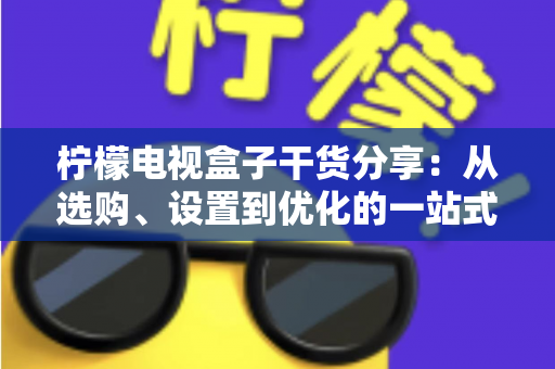 柠檬电视盒子干货分享：从选购、设置到优化的一站式实用指南，助你轻松玩转家庭大屏娱乐