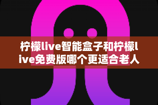 柠檬live智能盒子和柠檬live免费版哪个更适合老人用？长辈居家观影选购全攻略
