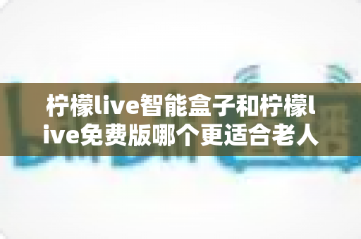 柠檬live智能盒子和柠檬live免费版哪个更适合老人用？长辈居家观影选购全攻略